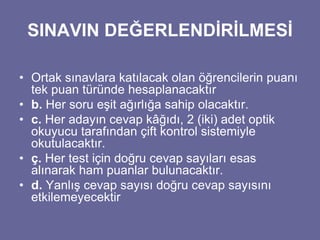 SINAVIN DEĞERLENDİRİLMESİ 
• Ortak sınavlara katılacak olan öğrencilerin puanı 
tek puan türünde hesaplanacaktır 
• b. Her soru eşit ağırlığa sahip olacaktır. 
• c. Her adayın cevap kâğıdı, 2 (iki) adet optik 
okuyucu tarafından çift kontrol sistemiyle 
okutulacaktır. 
• ç. Her test için doğru cevap sayıları esas 
alınarak ham puanlar bulunacaktır. 
• d. Yanlış cevap sayısı doğru cevap sayısını 
etkilemeyecektir 
 
