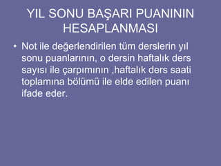 YIL SONU BAŞARI PUANININ 
HESAPLANMASI 
• Not ile değerlendirilen tüm derslerin yıl 
sonu puanlarının, o dersin haftalık ders 
sayısı ile çarpımının ,haftalık ders saati 
toplamına bölümü ile elde edilen puanı 
ifade eder. 
 