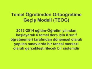 Temel Öğretimden Ortaöğretime 
Geçiş Modeli (TEOG) 
2013-2014 eğitim-Öğretim yılından 
başlayarak 6 temel ders için 8.sınıf 
öğretmenleri tarafından dönemsel olarak 
yapılan sınavlarda bir tanesi merkezi 
olarak gerçekleştirilecek bir sistemdir 
 