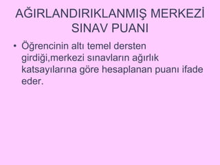 AĞIRLANDIRIKLANMIŞ MERKEZİ 
SINAV PUANI 
• Öğrencinin altı temel dersten 
girdiği,merkezi sınavların ağırlık 
katsayılarına göre hesaplanan puanı ifade 
eder. 
 