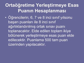 Ortaöğretime Yerleştirmeye Esas 
Puanın Hesaplanması 
• Öğrencilerin; 6, 7 ve 8 inci sınıf yılsonu 
başarı puanları ile 8 inci sınıf 
ağırlıklandırılmış ortak sınav puanı 
toplanacaktır. Elde edilen toplam ikiye 
bölünerek yerleştirmeye esas puan elde 
edilecektir. Puanlama 500 tam puan 
üzerinden yapılacaktır. 
 