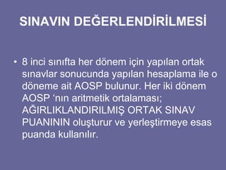 SINAVIN DEĞERLENDİRİLMESİ 
• 8 inci sınıfta her dönem için yapılan ortak 
sınavlar sonucunda yapılan hesaplama ile o 
döneme ait AOSP bulunur. Her iki dönem 
AOSP ‘nın aritmetik ortalaması; 
AĞIRLIKLANDIRILMIŞ ORTAK SINAV 
PUANININ oluşturur ve yerleştirmeye esas 
puanda kullanılır. 
 