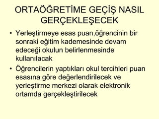 ORTAÖĞRETİME GEÇİŞ NASIL 
GERÇEKLEŞECEK 
• Yerleştirmeye esas puan,öğrencinin bir 
sonraki eğitim kademesinde devam 
edeceği okulun belirlenmesinde 
kullanılacak 
• Öğrencilerin yaptıkları okul tercihleri puan 
esasına göre değerlendirilecek ve 
yerleştirme merkezi olarak elektronik 
ortamda gerçekleştirilecek 
 