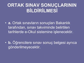 ORTAK SINAV SONUÇLARININ 
BİLDİRİLMESİ 
• a. Ortak sınavların sonuçları Bakanlık 
tarafından, sınav takviminde belirtilen 
tarihlerde e-Okul sistemine işlenecektir. 
• b. Öğrencilere sınav sonuç belgesi ayrıca 
gönderilmeyecektir. 
 