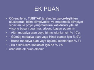 EK PUAN 
• Öğrencilerin, TUBİTAK tarafından gerçekleştirilen 
uluslararası bilim olimpiyatları ve matematik olimpiyat 
sınavları ile proje yarışmalarına katıldıkları yıla ait 
yılsonu başarı puanına; yılsonu başarı puanının 
• - Altın madalya alan veya birinci olanlar için % 10'u, 
• - Gümüş madalya alan veya ikinci olanlar için % 9'u, 
• - Bronz madalya alan veya üçüncü olanlar için % 8'i, 
• - Bu etkinliklere katılanlar için de % 7'si 
• oranında ek puan eklenir. 
 