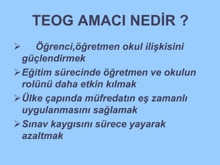 TEOG AMACI NEDİR ? 
 Öğrenci,öğretmen okul ilişkisini 
güçlendirmek 
Eğitim sürecinde öğretmen ve okulun 
rolünü daha etkin kılmak 
Ülke çapında müfredatın eş zamanlı 
uygulanmasını sağlamak 
Sınav kaygısını sürece yayarak 
azaltmak 
 