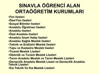 SINAVLA ÖĞRENCİ ALAN 
ORTAÖĞRETİM KURUMLARI 
•Fen liseleri 
•Özel Fen liseleri 
•Sosyal Bilimler liseleri 
•Anadolu Öğretmen liseleri 
•Anadolu liseleri 
•Özel Anadolu liseleri 
•Anadolu İmam Hatip liseleri 
•Anadolu Sağlık Meslek liseleri 
•Teknik ve Endüstri Meslek liseleri 
•Tapu ve Kadastro Meslek liseleri 
•Ticaret Meslek Liseleri 
•Otelcilik ve Turizm Meslek Liseleri 
•Tarım Anadolu Meslek ve Tarım Meslek Liseleri 
•Denizcilik Anadolu Meslek Lisesi ve Denizcilik Anadolu 
Teknik Liseleri 
•Kız Teknik Ve Kız Meslek Liseleri 
 