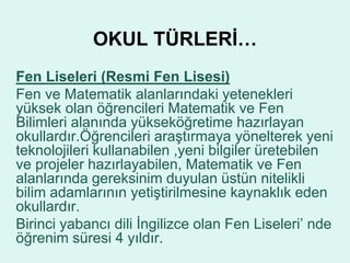 OKUL TÜRLERİ… 
Fen Liseleri (Resmi Fen Lisesi) 
Fen ve Matematik alanlarındaki yetenekleri 
yüksek olan öğrencileri Matematik ve Fen 
Bilimleri alanında yükseköğretime hazırlayan 
okullardır.Öğrencileri araştırmaya yönelterek yeni 
teknolojileri kullanabilen ,yeni bilgiler üretebilen 
ve projeler hazırlayabilen, Matematik ve Fen 
alanlarında gereksinim duyulan üstün nitelikli 
bilim adamlarının yetiştirilmesine kaynaklık eden 
okullardır. 
Birinci yabancı dili İngilizce olan Fen Liseleri’ nde 
öğrenim süresi 4 yıldır. 
 