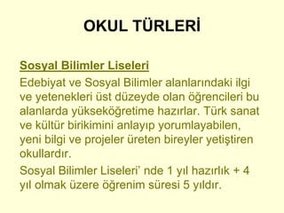 OKUL TÜRLERİ 
Sosyal Bilimler Liseleri 
Edebiyat ve Sosyal Bilimler alanlarındaki ilgi 
ve yetenekleri üst düzeyde olan öğrencileri bu 
alanlarda yükseköğretime hazırlar. Türk sanat 
ve kültür birikimini anlayıp yorumlayabilen, 
yeni bilgi ve projeler üreten bireyler yetiştiren 
okullardır. 
Sosyal Bilimler Liseleri’ nde 1 yıl hazırlık + 4 
yıl olmak üzere öğrenim süresi 5 yıldır. 
 