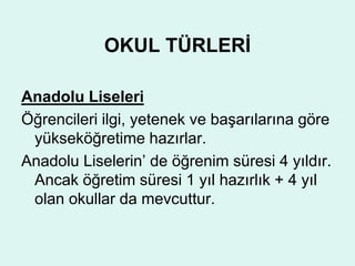 OKUL TÜRLERİ 
Anadolu Liseleri 
Öğrencileri ilgi, yetenek ve başarılarına göre 
yükseköğretime hazırlar. 
Anadolu Liselerin’ de öğrenim süresi 4 yıldır. 
Ancak öğretim süresi 1 yıl hazırlık + 4 yıl 
olan okullar da mevcuttur. 
 