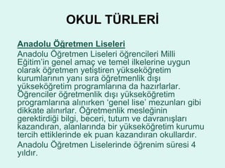 OKUL TÜRLERİ 
Anadolu Öğretmen Liseleri 
Anadolu Öğretmen Liseleri öğrencileri Milli 
Eğitim’in genel amaç ve temel ilkelerine uygun 
olarak öğretmen yetiştiren yükseköğretim 
kurumlarının yanı sıra öğretmenlik dışı 
yükseköğretim programlarına da hazırlarlar. 
Öğrenciler öğretmenlik dışı yükseköğretim 
programlarına alınırken ‘genel lise’ mezunları gibi 
dikkate alınırlar. Öğretmenlik mesleğinin 
gerektirdiği bilgi, beceri, tutum ve davranışları 
kazandıran, alanlarında bir yükseköğretim kurumu 
tercih ettiklerinde ek puan kazandıran okullardır. 
Anadolu Öğretmen Liselerinde öğrenim süresi 4 
yıldır. 
 