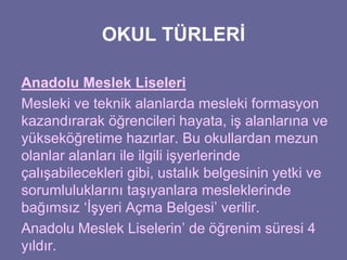 OKUL TÜRLERİ 
Anadolu Meslek Liseleri 
Mesleki ve teknik alanlarda mesleki formasyon 
kazandırarak öğrencileri hayata, iş alanlarına ve 
yükseköğretime hazırlar. Bu okullardan mezun 
olanlar alanları ile ilgili işyerlerinde 
çalışabilecekleri gibi, ustalık belgesinin yetki ve 
sorumluluklarını taşıyanlara mesleklerinde 
bağımsız ‘İşyeri Açma Belgesi’ verilir. 
Anadolu Meslek Liselerin’ de öğrenim süresi 4 
yıldır. 
 