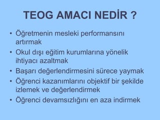 TEOG AMACI NEDİR ? 
• Öğretmenin mesleki performansını 
artırmak 
• Okul dışı eğitim kurumlarına yönelik 
ihtiyacı azaltmak 
• Başarı değerlendirmesini sürece yaymak 
• Öğrenci kazanımlarını objektif bir şekilde 
izlemek ve değerlendirmek 
• Öğrenci devamsızlığını en aza indirmek 
 