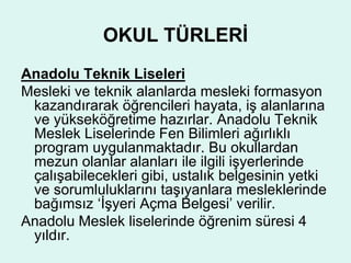 OKUL TÜRLERİ 
Anadolu Teknik Liseleri 
Mesleki ve teknik alanlarda mesleki formasyon 
kazandırarak öğrencileri hayata, iş alanlarına 
ve yükseköğretime hazırlar. Anadolu Teknik 
Meslek Liselerinde Fen Bilimleri ağırlıklı 
program uygulanmaktadır. Bu okullardan 
mezun olanlar alanları ile ilgili işyerlerinde 
çalışabilecekleri gibi, ustalık belgesinin yetki 
ve sorumluluklarını taşıyanlara mesleklerinde 
bağımsız ‘İşyeri Açma Belgesi’ verilir. 
Anadolu Meslek liselerinde öğrenim süresi 4 
yıldır. 
 