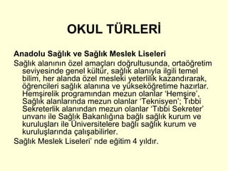 OKUL TÜRLERİ 
Anadolu Sağlık ve Sağlık Meslek Liseleri 
Sağlık alanının özel amaçları doğrultusunda, ortaöğretim 
seviyesinde genel kültür, sağlık alanıyla ilgili temel 
bilim, her alanda özel mesleki yeterlilik kazandırarak, 
öğrencileri sağlık alanına ve yükseköğretime hazırlar. 
Hemşirelik programından mezun olanlar ‘Hemşire’, 
Sağlık alanlarında mezun olanlar ‘Teknisyen’; Tıbbi 
Sekreterlik alanından mezun olanlar ‘Tıbbi Sekreter’ 
unvanı ile Sağlık Bakanlığına bağlı sağlık kurum ve 
kuruluşları ile Üniversitelere bağlı sağlık kurum ve 
kuruluşlarında çalışabilirler. 
Sağlık Meslek Liseleri’ nde eğitim 4 yıldır. 
 