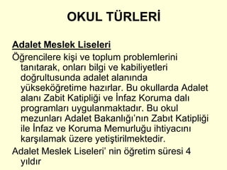 OKUL TÜRLERİ 
Adalet Meslek Liseleri 
Öğrencilere kişi ve toplum problemlerini 
tanıtarak, onları bilgi ve kabiliyetleri 
doğrultusunda adalet alanında 
yükseköğretime hazırlar. Bu okullarda Adalet 
alanı Zabit Katipliği ve İnfaz Koruma dalı 
programları uygulanmaktadır. Bu okul 
mezunları Adalet Bakanlığı’nın Zabıt Katipliği 
ile İnfaz ve Koruma Memurluğu ihtiyacını 
karşılamak üzere yetiştirilmektedir. 
Adalet Meslek Liseleri’ nin öğretim süresi 4 
yıldır 
 