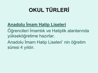 OKUL TÜRLERİ 
Anadolu İmam Hatip Liseleri 
Öğrencileri İmamlık ve Hatiplik alanlarında 
yükseköğretime hazırlar. 
Anadolu İmam Hatip Liseleri’ nin öğretim 
süresi 4 yıldır. 
 