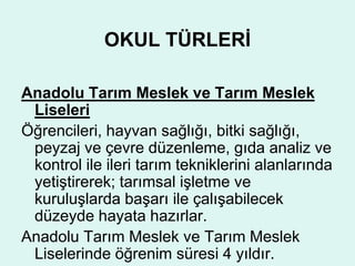 OKUL TÜRLERİ 
Anadolu Tarım Meslek ve Tarım Meslek 
Liseleri 
Öğrencileri, hayvan sağlığı, bitki sağlığı, 
peyzaj ve çevre düzenleme, gıda analiz ve 
kontrol ile ileri tarım tekniklerini alanlarında 
yetiştirerek; tarımsal işletme ve 
kuruluşlarda başarı ile çalışabilecek 
düzeyde hayata hazırlar. 
Anadolu Tarım Meslek ve Tarım Meslek 
Liselerinde öğrenim süresi 4 yıldır. 
 