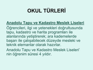 OKUL TÜRLERİ 
Anadolu Tapu ve Kadastro Meslek Liseleri 
Öğrencileri, ilgi ve yetenekleri doğrultusunda 
tapu, kadastro ve harita programları ile 
alanlarında yetiştirerek; ara kademelerde 
başarı ile çalışabilecek düzeyde mesleki ve 
teknik elemanlar olarak hazırlar. 
Anadolu Tapu ve Kadastro Meslek Liseleri’ 
nin öğrenim süresi 4 yıldır. 
 