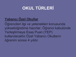 OKUL TÜRLERİ 
Yabancı Özel Okullar 
Öğrencileri ilgi ve yetenekleri konusunda 
yükseköğretime hazırlar. Öğrenci kabulünde 
Yerleştirmeye Esas Puan (YEP) 
kullanılacaktır.Özel Yabancı Okulların 
öğrenim süresi 4 yıldır. 
 