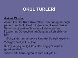 OKUL TÜRLERİ 
Askeri Okullar 
Askeri Okullar Kara Kuvvetleri Komutanlığına bağlı 
parasız yatılı okullardır. Öğrenciler Askeri Okullar 
Sınavına girerek mülakatlara katılmaya hak 
kazanırlar. Öğrencilerin mülakatlara katılabilmesi 
için; 
1-Sosyal durum, ahlak ve karakter ile ilgili koşulları 
2-Sağlık ile ilgili koşulları 
3-Boy ve yaş ile ilgili koşulları sağlıyor olması 
gerekmektedir. 
Askeri Okulların öğrenim süresi 4 yıldır. 
 