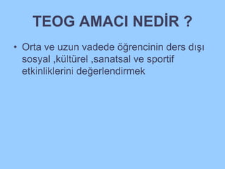 TEOG AMACI NEDİR ? 
• Orta ve uzun vadede öğrencinin ders dışı 
sosyal ,kültürel ,sanatsal ve sportif 
etkinliklerini değerlendirmek 
 