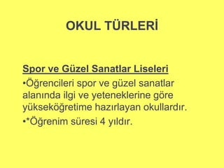 OKUL TÜRLERİ 
Spor ve Güzel Sanatlar Liseleri 
•Öğrencileri spor ve güzel sanatlar 
alanında ilgi ve yeteneklerine göre 
yükseköğretime hazırlayan okullardır. 
•*Öğrenim süresi 4 yıldır. 
 