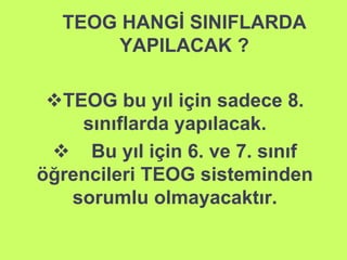 TEOG HANGİ SINIFLARDA 
YAPILACAK ? 
TEOG bu yıl için sadece 8. 
sınıflarda yapılacak. 
 Bu yıl için 6. ve 7. sınıf 
öğrencileri TEOG sisteminden 
sorumlu olmayacaktır. 
 