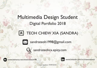 Digital Portfolio 2018
Multimedia Design Student
TEOH CHIEW XIA (SANDRA)
sandrateoh1998@gmail.com
sandrateohcx.epizy.com
Last Update: 19/09/2018
www.behance.net/chiewxiateoh98 www.linkedin.com/in/chiewxiateoh
 