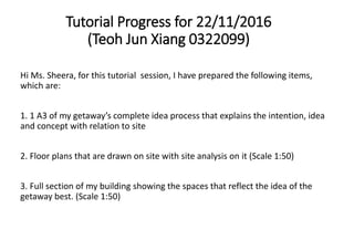 Tutorial Progress for 22/11/2016
(Teoh Jun Xiang 0322099)
Hi Ms. Sheera, for this tutorial session, I have prepared the following items,
which are:
1. 1 A3 of my getaway’s complete idea process that explains the intention, idea
and concept with relation to site
2. Floor plans that are drawn on site with site analysis on it (Scale 1:50)
3. Full section of my building showing the spaces that reflect the idea of the
getaway best. (Scale 1:50)
 