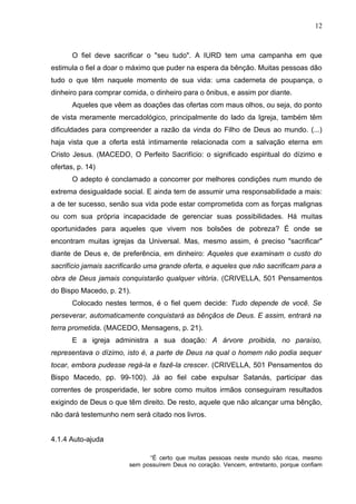 12



       O fiel deve sacrificar o "seu tudo". A IURD tem uma campanha em que
estimula o fiel a doar o máximo que puder na espera da bênção. Muitas pessoas dão
tudo o que têm naquele momento de sua vida: uma caderneta de poupança, o
dinheiro para comprar comida, o dinheiro para o ônibus, e assim por diante.
       Aqueles que vêem as doações das ofertas com maus olhos, ou seja, do ponto
de vista meramente mercadológico, principalmente do lado da Igreja, também têm
dificuldades para compreender a razão da vinda do Filho de Deus ao mundo. (...)
haja vista que a oferta está intimamente relacionada com a salvação eterna em
Cristo Jesus. (MACEDO, O Perfeito Sacrifício: o significado espiritual do dízimo e
ofertas, p. 14)
       O adepto é conclamado a concorrer por melhores condições num mundo de
extrema desigualdade social. E ainda tem de assumir uma responsabilidade a mais:
a de ter sucesso, senão sua vida pode estar comprometida com as forças malignas
ou com sua própria incapacidade de gerenciar suas possibilidades. Há muitas
oportunidades para aqueles que vivem nos bolsões de pobreza? É onde se
encontram muitas igrejas da Universal. Mas, mesmo assim, é preciso "sacrificar"
diante de Deus e, de preferência, em dinheiro: Aqueles que examinam o custo do
sacrifício jamais sacrificarão uma grande oferta, e aqueles que não sacrificam para a
obra de Deus jamais conquistarão qualquer vitória. (CRIVELLA, 501 Pensamentos
do Bispo Macedo, p. 21).
       Colocado nestes termos, é o fiel quem decide: Tudo depende de você. Se
perseverar, automaticamente conquistará as bênçãos de Deus. E assim, entrará na
terra prometida. (MACEDO, Mensagens, p. 21).
       E a igreja administra a sua doação: A árvore proibida, no paraíso,
representava o dízimo, isto é, a parte de Deus na qual o homem não podia sequer
tocar, embora pudesse regá-la e fazê-la crescer. (CRIVELLA, 501 Pensamentos do
Bispo Macedo, pp. 99-100). Já ao fiel cabe expulsar Satanás, participar das
correntes de prosperidade, ler sobre como muitos irmãos conseguiram resultados
exigindo de Deus o que têm direito. De resto, aquele que não alcançar uma bênção,
não dará testemunho nem será citado nos livros.


4.1.4 Auto-ajuda

                              “É certo que muitas pessoas neste mundo são ricas, mesmo
                        sem possuírem Deus no coração. Vencem, entretanto, porque confiam
 