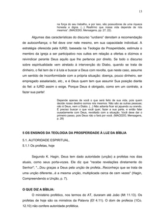 13


                          na força do seu trabalho, e por isso, são possuidoras de uma riqueza
                          honesta e digna. (...) Reafirmo que nossa vida depende de nós
                          mesmos”. (MACEDO, Mensagens, pp. 27, 22).

      Algumas das características do discurso “iurdiano” denotam a recomendação
de autoconfiança; o fiel deve crer nele mesmo, em sua capacidade individual. A
estratégia oferecida pela IURD, baseada na Teologia da Prosperidade, estimula o
membro da igreja a ser participativo nos cultos em relação a ofertas e dízimos e
reivindicar perante Deus aquilo que lhe pertence por direito. Se todo o discurso
sobre espiritualidade vem atrelado à intervenção do Diabo, quando se trata de
dinheiro, o fiel tem de ir à luta e buscar a Deus com revolta, que neste caso, assume
um sentido de inconformidade com a própria situação: doença, pouco dinheiro, ser
empregado assalariado, etc., e é Deus quem tem que assumir Sua posição diante
do fiel: a IURD assim o exige. Porque Deus é obrigado, como em um contrato, a
fazer sua parte!

                          Depende apenas de você o que será feito de sua vida, pois quem
                          decide nosso destino somos nós mesmos. Não são as outras pessoas;
                          não é Deus, nem o Diabo. (...) Não adianta ficar só jejuando ou orando.
                          É preciso buscar o que você quer; fazer a sua parte, e então falar
                          ousadamente com Deus, revoltado com a situação. Você deve dar o
                          primeiro passo, pois Deus não o fará por você. (MACEDO, Mensagens,
                          p. 28)




5 OS ENSINOS DA TEOLOGIA DA PROSPERIDADE À LUZ DA BÍBLIA

5.1. AUTORIDADE ESPIRITUAL.
5.1.1 Os profetas, hoje


      Segundo K. Hagin, Deus tem dado autoridade (unção) a profetas nos dias
atuais, como seus porta-vozes. Ele diz que "recebe revelações diretamente do
Senhor"; "...Dou graças a Deus pela unção de profeta...Reconheço que se trata de
uma unção diferente...é a mesma unção, multiplicada cerca de cem vezes" (Hagin,
Compreendendo a Unção, p. 7).


O QUE DIZ A BÍBLIA:
      O ministério profético, nos termos do AT, duraram até João (Mt 11.13). Os
profetas de hoje são os ministros da Palavra (Ef 4.11). O dom de profecia (1Co.
12.10) não confere autoridade profética.
 