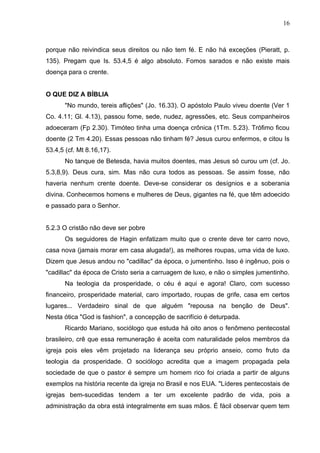 16



porque não reivindica seus direitos ou não tem fé. E não há exceções (Pieratt, p.
135). Pregam que Is. 53.4,5 é algo absoluto. Fomos sarados e não existe mais
doença para o crente.


O QUE DIZ A BÍBLIA
       "No mundo, tereis aflições" (Jo. 16.33). O apóstolo Paulo viveu doente (Ver 1
Co. 4.11; Gl. 4.13), passou fome, sede, nudez, agressões, etc. Seus companheiros
adoeceram (Fp 2.30). Timóteo tinha uma doença crônica (1Tm. 5.23). Trófimo ficou
doente (2 Tm 4.20). Essas pessoas não tinham fé? Jesus curou enfermos, e citou Is
53.4,5 (cf. Mt 8.16,17).
       No tanque de Betesda, havia muitos doentes, mas Jesus só curou um (cf. Jo.
5.3,8,9). Deus cura, sim. Mas não cura todos as pessoas. Se assim fosse, não
haveria nenhum crente doente. Deve-se considerar os desígnios e a soberania
divina. Conhecemos homens e mulheres de Deus, gigantes na fé, que têm adoecido
e passado para o Senhor.


5.2.3 O cristão não deve ser pobre
       Os seguidores de Hagin enfatizam muito que o crente deve ter carro novo,
casa nova (jamais morar em casa alugada!), as melhores roupas, uma vida de luxo.
Dizem que Jesus andou no "cadillac" da época, o jumentinho. Isso é ingênuo, pois o
"cadillac" da época de Cristo seria a carruagem de luxo, e não o simples jumentinho.
       Na teologia da prosperidade, o céu é aqui e agora! Claro, com sucesso
financeiro, prosperidade material, caro importado, roupas de grife, casa em certos
lugares... Verdadeiro sinal de que alguém "repousa na benção de Deus".
Nesta ótica "God is fashion", a concepção de sacrifício é deturpada.
       Ricardo Mariano, sociólogo que estuda há oito anos o fenômeno pentecostal
brasileiro, crê que essa remuneração é aceita com naturalidade pelos membros da
igreja pois eles vêm projetado na liderança seu próprio anseio, como fruto da
teologia da prosperidade. O sociólogo acredita que a imagem propagada pela
sociedade de que o pastor é sempre um homem rico foi criada a partir de alguns
exemplos na história recente da igreja no Brasil e nos EUA. "Líderes pentecostais de
igrejas bem-sucedidas tendem a ter um excelente padrão de vida, pois a
administração da obra está integralmente em suas mãos. É fácil observar quem tem
 