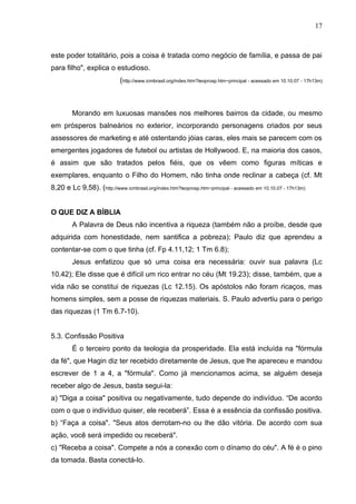 17



este poder totalitário, pois a coisa é tratada como negócio de família, e passa de pai
para filho", explica o estudioso.
                             (http://www.icmbrasil.org/index.htm?teoprosp.htm~principal - acessado em 10.10.07 - 17h13m)



        Morando em luxuosas mansões nos melhores bairros da cidade, ou mesmo
em prósperos balneários no exterior, incorporando personagens criados por seus
assessores de marketing e até ostentando jóias caras, eles mais se parecem com os
emergentes jogadores de futebol ou artistas de Hollywood. E, na maioria dos casos,
é assim que são tratados pelos fiéis, que os vêem como figuras míticas e
exemplares, enquanto o Filho do Homem, não tinha onde reclinar a cabeça (cf. Mt
8,20 e Lc 9,58). (http://www.icmbrasil.org/index.htm?teoprosp.htm~principal - acessado em 10.10.07 - 17h13m)


O QUE DIZ A BÍBLIA
        A Palavra de Deus não incentiva a riqueza (também não a proíbe, desde que
adquirida com honestidade, nem santifica a pobreza); Paulo diz que aprendeu a
contentar-se com o que tinha (cf. Fp 4.11,12; 1 Tm 6.8);
        Jesus enfatizou que só uma coisa era necessária: ouvir sua palavra (Lc
10.42); Ele disse que é difícil um rico entrar no céu (Mt 19.23); disse, também, que a
vida não se constitui de riquezas (Lc 12.15). Os apóstolos não foram ricaços, mas
homens simples, sem a posse de riquezas materiais. S. Paulo advertiu para o perigo
das riquezas (1 Tm 6.7-10).


5.3. Confissão Positiva
        É o terceiro ponto da teologia da prosperidade. Ela está incluída na "fórmula
da fé", que Hagin diz ter recebido diretamente de Jesus, que lhe apareceu e mandou
escrever de 1 a 4, a "fórmula". Como já mencionamos acima, se alguém deseja
receber algo de Jesus, basta segui-la:
a) "Diga a coisa" positiva ou negativamente, tudo depende do indivíduo. “De acordo
com o que o indivíduo quiser, ele receberá”. Essa é a essência da confissão positiva.
b) “Faça a coisa". "Seus atos derrotam-no ou lhe dão vitória. De acordo com sua
ação, você será impedido ou receberá".
c) "Receba a coisa". Compete a nós a conexão com o dínamo do céu". A fé é o pino
da tomada. Basta conectá-lo.
 
