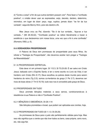 18



d) "Conte a coisa" a fim de que outros também possam crer". Para fazer a "confissão
positiva", o cristão dever usar as expressões: exijo, decreto, declaro, determino,
reivindico, em lugar de dizer: peço, rogo, suplico; jamais dizer: "se for da tua
vontade", segundo Benny Hinn, pois isto destrói a fé.


       Mas Jesus orou ao Pai, dizendo: "Se é da tua vontade... faça-se a tua
vontade..." (Mt 26.39,42). ““Confissão positiva” se refere literalmente a trazer à
existência o que declaramos com nossa boca, uma vez que a fé é uma confissão”
(Romeiro,1993, p. 6).


6 A VERDADEIRA PROSPERIDADE
       A Palavra de Deus tem promessas de prosperidade para seus filhos. Ao
refutar a "Teologia da Prosperidade", não devemos aceitar nem pregar a "Teologia
da Miserabilidade".


6.1 A PROSPERIDADE ESPIRITUAL
       Esta deve vir em primeiro lugar. Sl 112.3; Sl 73.23-28. É ser salvo em Cristo
Jesus; batizado com o Espírito Santo; é ter o nome escrito no Livro da Vida; é ser
herdeiro com Cristo (Rm 8.17); Deus escolheu os pobres deste mundo para serem
herdeiros do reino (Tg 2.5); somos co-herdeiros da graça (1 Pe 3.7); devemos ser
ricos de boas obras (1 Tm 6.18,19); tudo isso nos é concedido pela graça de Deus.


6.2 PROSPERIDADE EM TUDO
       Deus promete bênçãos materiais a seus servos, condicionando-as à
obediência à sua Palavra e não à "Confissão Positiva".


6.2.1 BÊNÇÃOS E OBEDIÊNCIA. Dt 28.1-14
       São bênçãos prometidas a Israel, que podem ser aplicadas aos crentes, hoje.


6.2.2 PROSPERIDADE EM TUDO (Sl 1.1-3; Dt 29.29)
       As promessas de Deus para o justo são perfeitamente válidas para hoje. Mas
isso não significa que o crente que não tiver todos os bens, casa própria, carro novo,
etc, não seja fiel.
 