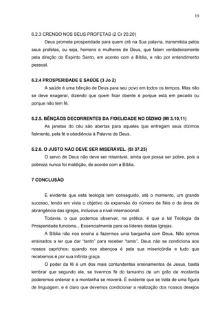 19



6.2.3 CRENDO NOS SEUS PROFETAS (2 Cr 20.20)
      Deus promete prosperidade para quem crê na Sua palavra, transmitida pelos
seus profetas, ou seja, homens e mulheres de Deus, que falam verdadeiramente
pela direção do Espírito Santo, em acordo com a Bíblia, e não por entendimento
pessoal.


6.2.4 PROSPERIDADE E SAÚDE (3 Jo 2)
      A saúde é uma bênção de Deus para seu povo em todos os tempos. Mas não
se deve exagerar, dizendo que quem ficar doente é porque está em pecado ou
porque não tem fé.


6.2.5. BÊNÇÃOS DECORRENTES DA FIDELIDADE NO DÍZIMO (Ml 3.10,11)
      As janelas do céu são abertas para aqueles que entregam seus dízimos
fielmente, pela fé e obediência à Palavra de Deus.


6.2.6. O JUSTO NÃO DEVE SER MISERÁVEL. (Sl 37.25)
      O servo de Deus não deve ser miserável, ainda que possa ser pobre, pois a
pobreza nunca foi maldição, de acordo com a Bíblia.


7 CONCLUSÃO


      É evidente que esta teologia tem conseguido, até o momento, um grande
sucesso, tendo em vista o objetivo da expansão do número de fiéis e da área de
abrangência das igrejas, inclusive a nível internacional.
      Todavia, o que podemos observar, na prática, é que a tal Teologia da
Prosperidade funciona... Essencialmente para os líderes destas Igrejas.
      A Bíblia não nos ensina a fazermos uma barganha com Deus. Não somos
ensinados a ter que dar “tanto” para receber “tanto”. Deus não se condiciona aos
nossos caprichos: quando nos abençoa é pela sua misericórdia e tudo que
recebemos é por sua infinita graça.
      O poder da fé é um dos mais contundentes ensinamentos de Jesus, basta
lembrar que segundo ele, se tivermos fé do tamanho de um grão de mostarda
poderemos ordenar e a montanha se moverá. É evidente que se trata de uma figura
de linguagem, e é claro que devemos condicionar a realização dos nossos desejos
 