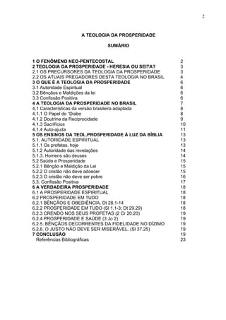 2



                  A TEOLOGIA DA PROSPERIDADE

                            SUMÁRIO


1 O FENÔMENO NEO-PENTECOSTAL                         2
2 TEOLOGIA DA PROSPERIDADE - HERESIA OU SEITA?       3
2.1 OS PRECURSORES DA TEOLOGIA DA PROSPERIDADE       3
2.2 OS ATUAIS PREGADORES DESTA TEOLOGIA NO BRASIL    4
3 O QUE É A TEOLOGIA DA PROSPERIDADE                 6
3.1 Autoridade Espiritual                            6
3.2 Bênçãos e Maldições da lei                       6
3.3 Confissão Positiva                               6
4 A TEOLOGIA DA PROSPERIDADE NO BRASIL               7
4.1 Características da versão brasileira adaptada    8
4.1.1 O Papel do “Diabo                              8
4.1.2 Doutrina da Reciprocidade                      9
4.1.3 Sacrifícios                                    10
4.1.4 Auto-ajuda                                     11
5 OS ENSINOS DA TEOL.PROSPERIDADE À LUZ DA BÍBLIA    13
5.1. AUTORIDADE ESPIRITUAL                           13
5.1.1 Os profetas, hoje                              13
5.1.2 Autoridade das revelações                      14
5.1.3. Homens são deuses                             14
5.2 Saúde e Prosperidade                             15
5.2.1 Bênção e Maldição da Lei                       15
5.2.2 O cristão não deve adoecer                     15
5.2.3 O cristão não deve ser pobre                   16
5.3. Confissão Positiva                              17
6 A VERDADEIRA PROSPERIDADE                          18
6.1 A PROSPERIDADE ESPIRITUAL                        18
6.2 PROSPERIDADE EM TUDO                             18
6.2.1 BÊNÇÃOS E OBEDIÊNCIA. Dt 28.1-14               18
6.2.2 PROSPERIDADE EM TUDO (Sl 1.1-3; Dt 29.29)      18
6.2.3 CRENDO NOS SEUS PROFETAS (2 Cr 20.20)          19
6.2.4 PROSPERIDADE E SAÚDE (3 Jo 2)                  19
6.2.5. BÊNÇÃOS DECORRENTES DA FIDELIDADE NO DÍZIMO   19
6.2.6. O JUSTO NÃO DEVE SER MISERÁVEL. (Sl 37.25)    19
7 CONCLUSÃO                                          19
  Referências Bibliográficas                         23
 
