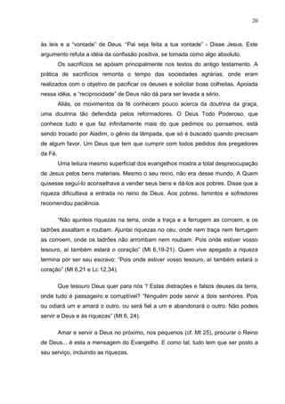 20



às leis e a “vontade” de Deus. “Pai seja feita a tua vontade” - Disse Jesus. Este
argumento refuta a idéia da confissão positiva, se tomada como algo absoluto.
         Os sacrifícios se apóiam principalmente nos textos do antigo testamento. A
prática de sacrifícios remonta o tempo das sociedades agrárias, onde eram
realizados com o objetivo de pacificar os deuses e solicitar boas colheitas. Apoiada
nessa idéia, a “reciprocidade” de Deus não dá para ser levada a sério.
         Aliás, os movimentos da fé conhecem pouco acerca da doutrina da graça,
uma doutrina tão defendida pelos reformadores. O Deus Todo Poderoso, que
conhece tudo e que faz infinitamente mais do que pedimos ou pensamos, está
sendo trocado por Aladim, o gênio da lâmpada, que só é buscado quando precisam
de algum favor. Um Deus que tem que cumprir com todos pedidos dos pregadores
da Fé.
         Uma leitura mesmo superficial dos evangelhos mostra a total despreocupação
de Jesus pelos bens materiais. Mesmo o seu reino, não era desse mundo. A Quem
quisesse seguí-lo aconselhava a vender seus bens e dá-los aos pobres. Disse que a
riqueza dificultava a entrada no reino de Deus. Aos pobres, famintos e sofredores
recomendou paciência.

         “Não ajunteis riquezas na terra, onde a traça e a ferrugem as corroem, e os
ladrões assaltam e roubam. Ajuntai riquezas no céu, onde nem traça nem ferrugem
as corroem, onde os ladrões não arrombam nem roubam. Pois onde estiver vosso
tesouro, aí também estará o coração” (Mt 6,19-21). Quem vive apegado a riqueza
termina por ser seu escravo: “Pois onde estiver vosso tesouro, aí também estará o
coração” (Mt 6,21 e Lc 12,34).

         Que tesouro Deus quer para nós ? Estas distrações e falsos deuses da terra,
onde tudo é passageiro e corruptível? “Ninguém pode servir a dois senhores. Pois
ou odiará um e amará o outro, ou será fiel a um e abandonará o outro. Não podeis
servir a Deus e às riquezas” (Mt 6, 24).

         Amar e servir a Deus no próximo, nos pequenos (cf. Mt 25), procurar o Reino
de Deus... é esta a mensagem do Evangelho. E como tal, tudo tem que ser posto a
seu serviço, incluindo as riquezas.
 