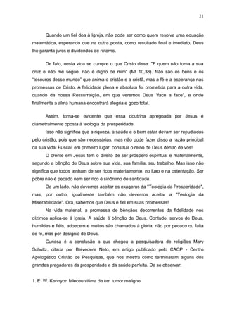 21



      Quando um fiel doa à Igreja, não pode ser como quem resolve uma equação
matemática, esperando que na outra ponta, como resultado final e imediato, Deus
lhe garanta juros e dividendos de retorno.

      De fato, nesta vida se cumpre o que Cristo disse: "E quem não toma a sua
cruz e não me segue, não é digno de mim" (Mt 10,38). Não são os bens e os
“tesouros desse mundo” que anima o cristão e a cristã, mas a fé e a esperança nas
promessas de Cristo. A felicidade plena e absoluta foi prometida para a outra vida,
quando da nossa Ressurreição, em que veremos Deus "face a face", e onde
finalmente a alma humana encontrará alegria e gozo total.

      Assim, torna-se evidente que essa doutrina apregoada por Jesus é
diametralmente oposta à teologia da prosperidade.
      Isso não significa que a riqueza, a saúde e o bem estar devam ser repudiados
pelo cristão, pois que são necessárias, mas não pode fazer disso a razão principal
da sua vida: Buscai, em primeiro lugar, construir o reino de Deus dentro de vós!
      O crente em Jesus tem o direito de ser próspero espiritual e materialmente,
segundo a bênção de Deus sobre sua vida, sua família, seu trabalho. Mas isso não
significa que todos tenham de ser ricos materialmente, no luxo e na ostentação. Ser
pobre não é pecado nem ser rico é sinônimo de santidade.
      De um lado, não devemos aceitar os exageros da "Teologia da Prosperidade",
mas, por outro, igualmente também não devemos aceitar a "Teologia da
Miserabilidade". Ora, sabemos que Deus é fiel em suas promessas!
      Na vida material, a promessa de bênçãos decorrentes da fidelidade nos
dízimos aplica-se á igreja. A saúde é bênção de Deus. Contudo, servos de Deus,
humildes e fiéis, adoecem e muitos são chamados á glória, não por pecado ou falta
de fé, mas por desígnio de Deus.
      Curiosa é a conclusão a que chegou a pesquisadora de religiões Mary
Schultz, citada por Belvedere Neto, em artigo publicado pelo CACP - Centro
Apologético Cristão de Pesquisas, que nos mostra como terminaram alguns dos
grandes pregadores da prosperidade e da saúde perfeita. De se observar:


1. E. W. Kennyon faleceu vitima de um tumor maligno.
 