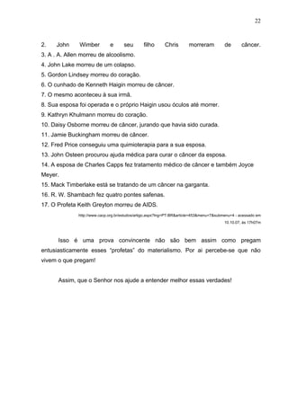 22



2.    John     Wimber         e      seu       filho      Chris        morreram           de      câncer.
3. A . A. Allen morreu de alcoolismo.
4. John Lake morreu de um colapso.
5. Gordon Lindsey morreu do coração.
6. O cunhado de Kenneth Haigin morreu de câncer.
7. O mesmo aconteceu à sua irmã.
8. Sua esposa foi operada e o próprio Haigin usou óculos até morrer.
9. Kathryn Khulmann morreu do coração.
10. Daisy Osborne morreu de câncer, jurando que havia sido curada.
11. Jamie Buckingham morreu de câncer.
12. Fred Price conseguiu uma quimioterapia para a sua esposa.
13. John Osteen procurou ajuda médica para curar o câncer da esposa.
14. A esposa de Charles Capps fez tratamento médico de câncer e também Joyce
Meyer.
15. Mack Timberlake está se tratando de um câncer na garganta.
16. R. W. Shambach fez quatro pontes safenas.
17. O Profeta Keith Greyton morreu de AIDS.
              http://www.cacp.org.br/estudos/artigo.aspx?lng=PT-BR&article=453&menu=7&submenu=4 - acessado em
                                                                                         10.10.07, às 17h07m



      Isso é uma prova convincente não são bem assim como pregam
entusiasticamente esses “profetas” do materialismo. Por ai percebe-se que não
vivem o que pregam!


      Assim, que o Senhor nos ajude a entender melhor essas verdades!
 