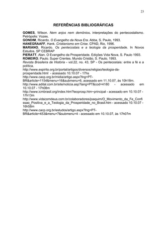 23



                     REFERÊNCIAS BIBLIOGRÁFICAS

GOMES, Wilson. Nem anjos nem demônios. interpretações do pentecostalismo.
Petrópolis: Vozes.
GONDIM, Ricardo. O Evangelho da Nova Era. Abba, S. Paulo, 1993.
HANEGRAAFF, Hank. Cristianismo em Crise. CPAD, Rio, 1996.
MARIANO, Ricardo. Os pentecostais e a teologia da prosperidade. In Novos
Estudos. SP CEBRAP
PIERATT, Alan. O Evangelho da Prosperidade. Edições Vida Nova, S. Paulo 1993.
ROMEIRO, Paulo. Super Crentes. Mundo Cristão, S. Paulo, 1993.
Revista Brasileira de História - vol.22, no. 43, SP - Os pentecostais: entre a fé e a
política.
http://www.espirito.org.br/portal/artigos/diversos/religiao/teologia-da-
prosperidade.html - acessado 10.10.07 - 17hs
http://www.cacp.org.br/midia/artigo.aspx?lng=PT-
BR&article=1154&menu=16&submenu=6, acessado em 11.10.07, às 10h18m.
http://www.adital.com.br/site/noticia.asp?lang=PT&cod=4180           -   acessado em
10.10.07 - 17h08m
http://www.icmbrasil.org/index.htm?teoprosp.htm~principal - acessado em 10.10.07 -
17h13m
http://www.vidacomdeus.com.br/colaboradores/joaquim/O_Movimento_da_Fe_Confi
ssao_Positiva_e_a_Teologia_da_Prosperidade_no_Brasil.htm - acessado 10.10.07 -
16h58m
http://www.cacp.org.br/estudos/artigo.aspx?lng=PT-
BR&article=453&menu=7&submenu=4 - acessado em 10.10.07, às 17h07m
 