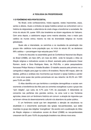 3



                        A TEOLOGIA DA PROSPERIDADE

1 O FENÔMENO NEO-PENTECOSTAL
      No Brasil, onde confessionários, hóstia sagrada, vestes imponentes, anjos,
santos e altares, rituais e símbolos da Igreja Católica sempre se confundiram com a
história da religiosidade, a alternância de credo chega a transformar a sociedade. No
início do século XX, quase 100% dos brasileiros se diziam seguidores do Vaticano.
Cem anos depois, o catolicismo segue como maioria absoluta, mas o maior país
católico do mundo entrou mesmo na rota da diversidade religiosa do mundo
globalizado.
      Quais são a intensidade, os caminhos e os resultados da penetração dos
grupos não- católicos numa população que, no início do século XX, se declarava
99% católica — porcentagem hoje reduzida para 74%?
      O tema foi discutido na assembléia geral da Conferência Nacional dos Bispos
do Brasil (CNBB), em Itaici (SP), em maio de 2003, onde foi lançado o Atlas da
filiação religiosa e indicadores sociais no Brasil, assinado pelos professores Cesar
Romero Jacob e Dora Rodrigues Hees, da PUC-Rio, e pelos pesquisadores
franceses Philipe Waniez e Violette Brustlein. O trabalho associa pela primeira vez a
cartografia à religião para jogar luz sobre a fé brasileira. Reúne 400 mapas, além de
tabelas, gráficos e análises dos movimentos que levaram a Igreja Católica a perder
em nove anos quase dez pontos porcentuais em seu rebanho: de 83,3% em 1991
para 73,9% em 2000.
      O Atlas identifica em que territórios e condições demográficas e sociais vem
ocorrendo a transferência dos fiéis para as correntes evangélicas e para o grupo dos
“sem religião”, que subiu de 4,7% para 7,4% da população. A debandada se
concentra nas periferias dos grandes centros, na zona rural e nas fronteiras
agrícolas, áreas com um fenômeno histórico em comum: a atração de migrantes que
se tornam vítimas do desenraizamento cultural e do abandono do poder público.
      E um fenômeno social que tem despertado a atenção de estudiosos na
atualidade é o crescimento acentuado das igrejas neo-pentecostais, que estão
inseridas no grupo das religiões “evangélicas”. De acordo com a publicação do Atlas
da filiação religiosa e indicadores sociais do Brasil (CNBB) os neo-pentecostais
cresceram de 6% para 10,6% da população brasileira nos últimos nove anos.
 
