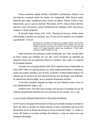 5



      Kenyon pastoreou igrejas batistas, metodistas e pentecostais. Depois, ficou
sem ligar-se a qualquer igreja. De acordo com Hanegraaff, 1996, Kenyon sofreu
influência das seitas metafísicas como Ciência da Mente, Ciência Cristã e Novo
Pensamento, que é o pai do chamado "Movimento da Fé". Esses ensinos afirmam
que tudo o que você pensar e disser transformará em realidade. Enfim, tais ensinos
enfatizam o "Poder da Mente".
      B) Kenneth Hagin (Texas, EUA, 1918) - Discípulo de Kennyon. Sofreu várias
enfermidades e pobreza na juventude. Aos 16 anos diz ter recebido uma revelação
quando lia Mc. 11.23,24:
                           23 Porque em verdade vos afirmo que, se alguém disser a este monte:
                           Ergue-te e lança-te no mar, e não duvidar no seu coração, mas crer que
                           se fará o que diz, assim será com ele.24 Por isso, vos digo que tudo
                           quanto em oração pedirdes, crede que recebestes, e será assim
                           convosco. (Bíblia Almeida, ed. RA).

      Hagin interpreta esta passagem bíblica entendendo que “tudo se pode obter
de Deus, desde que confesse em voz alta, nunca duvidando da obtenção da
resposta, mesmo que as evidências indiquem o contrário”. Isso, então, é a essência
da "Confissão Positiva".
      Foi pastor de uma igreja batista (1934-1937); depois se ligou à Assembléia de
Deus (1937-1949), em seguida passou por várias igrejas pentecostais e, finalmente,
fundou seu próprio ministério, aos 30 anos, fundando o Instituto Bíblico Rhema. Foi
criticado por ter escrito livros com total semelhança aos de Kenyon, mas defendeu-
se, dizendo que não era plágio, que os recebera diretamente de Deus.
      C) Kenneth Copeland, seguidor de Hagin, diz que "Satanás venceu Jesus na
cruz" (HANEGRAAFF,1996, p. 36).
      D) Benny Hinn. Tem feito muito sucesso. Diz que teve a revelação de que “as
mulheres originalmente deveriam dar à luz pelo lado de seus corpos”. (id., p. 36).


2.2 OS ATUAIS PREGADORES DESTA TEOLOGIA NO BRASIL

A) R.R Soares: Da Igreja Internacional da Graça (uma divisão da Igreja Universal do
Reino De Deus) e também da Graça Editorial (a maior publicadora dos livros dos
Movimentos da Fé no Brasil) ela publica os livros de Kenneth Hagin, T.L. Osdorn e
outros. RR Soares é cunhado do Bispo Edir Macedo, e autor de vários livros que
propagam tal teologia.
 