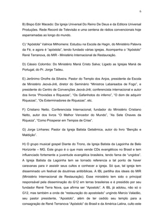 6



B) Bispo Edir Macedo: Da Igreja Universal Do Reino De Deus e da Editora Universal
Produções. Rede Record de Televisão e uma centena de rádios convencionais hoje
esparramadas ao longo do mundo.

C) “Apóstola” Valnice Milhomens: Estudou na Escola de Hagin, do Ministério Palavra
da Fé, e agora é “apóstola”, tendo fundado várias igrejas. Acompanha o “Apóstolo”
René Terranova, do MIR - Ministério Internacional de Restauração.

D) Cássio Colombo: Do Ministério Maná Cristo Salva; Ligado as Igrejas Maná de
Portugal, do Pr. Jorge Tadeu.

E) Jerônimo Onofre da Silveira. Pastor do Templo dos Anjos, presidente da Escola
de Ministério Jeová-Jirê, diretor do Seminário “Ministros Labareados de Fogo”, e
presidente do Centro de Convenções Jeová-Jirê; conferencista internacional e autor
dos livros “Provisões e Riquezas”, “Os Gafanhotos do inferno”, “O dom de adquirir
Riquezas”, “Os Exterminadores de Riquezas”. etc.

F) Cristiano Netto. Conferencista Internacional, fundador do Ministério Cristiano
Netto, autor dos livros “O Melhor Vencedor do Mundo”, “As Sete Chaves da
Riqueza”, “Como Prosperar em Tempos de Crise”.

G) Jorge Linhares: Pastor da Igreja Batista Getsêmica, autor do livro “Benção e
Maldição”.

H) O grupo musical gospel Diante do Trono, da Igreja Batista da Lagoinha de Belo
Horizonte – MG. Este grupo é o que mais vende CDs evangélicos no Brasil e tem
influenciado fortemente a juventude evangélica brasileira, tendo fama de “ungidos”.
A Igreja Batista da Lagoinha tem se tornado referencia a tal ponto de haver
caravanas para ir assistir seus cultos e conhecer a igreja. Só que, tal igreja tem
disseminado um festival de doutrinas antibíblicas. A IBL partilha dos ideais do MIR
(Ministério Internacional de Restauração). Esse ministério tem sido o principal
responsável pela disseminação do G12 em terras brasileiras e é presidido por seu
fundador René Terra Nova, que afirma ser “Apostolo”. A IBL já adotou, não só o
G12, mas também a onda de “restauração do apostolado” ungindo Marcio Valadão,
seu pastor presidente, “Apostolo”, além de ter cedido seu templo para a
consagração de René Terranova “Apóstolo” do Brasil e da América Latina, culto este
 