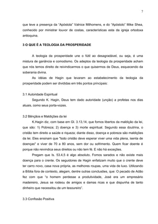 7



que teve a presença da “Apóstola” Valnice Milhomens, e do “Apóstolo” Mike Shea,
conhecido por ministrar louvor de costas, características esta da igreja ortodoxa
antioquina.

3 O QUE É A TEOLOGIA DA PROSPERIDADE


      A teologia da prosperidade une o fútil ao desagradável, ou seja, é uma
mistura de ganância e comodismo. Os adeptos da teologia da prosperidade acham
que nós temos direito de reivindicarmos o que quisermos de Deus, esquecendo da
soberania divina.
      As idéias de Hagin que levaram ao estabelecimento da teologia da
prosperidade podem ser divididas em três pontos principais:


3.1 Autoridade Espiritual
      Segundo K. Hagin, Deus tem dado autoridade (unção) a profetas nos dias
atuais, como seus porta-vozes.


3.2 Bênçãos e Maldições da lei
      K.Hagin diz, com base em Gl. 3.13,14, que fomos libertos da maldição da lei,
que são: 1) Pobreza; 2) doença e 3) morte espiritual. Segundo essa doutrina, o
cristão tem direito a saúde e riqueza; diante disso, doença e pobreza são maldições
da lei. Eles ensinam que "todo cristão deve esperar viver uma vida plena, isenta de
doenças" e viver de 70 a 80 anos, sem dor ou sofrimento. Quem ficar doente é
porque não reivindica seus direitos ou não tem fé. E não há exceções.
      Pregam que Is. 53.4,5 é algo absoluto. Fomos sarados e não existe mais
doença para o crente. Os seguidores de Hagin enfatizam muito que o crente deve
ter carro novo, casa nova própria, as melhores roupas, uma vida de luxo. Utilizando
a Bíblia fora de contexto, alegam, dentre outras conclusões, que: O pecado de Adão
fez com que “o homem perdesse a produtividade, José era um empresário
madeireiro, Jesus se rodeou de amigos e damas ricas e que dispunha de tanto
dinheiro que necessitou de um tesoureiro”.


3.3 Confissão Positiva
 