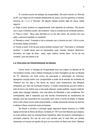 8



       É o terceiro ponto da teologia da prosperidade. Ela está incluída na "fórmula
da fé", que Hagin diz ter recebido diretamente de Jesus, que lhe apareceu e mandou
escrever de 1 a 4, a "fórmula". Se alguém deseja receber algo de Jesus, basta
segui-la:
a) "Diga a coisa" positiva ou negativamente, tudo depende do indivíduo. “De acordo
com o que o indivíduo quiser, ele receberá”. Essa é a essência da confissão positiva.
b) "Faça a coisa". "Seus atos derrotam-no ou lhe dão vitória. De acordo com sua
ação, você será impedido ou receberá".
c) "Receba a coisa". Compete a nós a conexão com o dínamo do céu". A fé é o pino
da tomada. Basta conectá-lo.
d) "Conte a coisa" a fim de que outros também possam crer". Para fazer a "confissão
positiva", o cristão dever usar as expressões: exijo, decreto, declaro, determino,
reivindico, em lugar de dizer : peço, rogo, suplico; jamais dizer: "se for da tua
vontade", pois isto destrói a fé.


4 A TEOLOGIA DA PROSPERIDADE NO BRASIL


       Como vimos, a Teologia da Prosperidade teve sua origem na década de 40
nos Estados Unidos, mas a efetiva introdução no meio evangélico se deu na década
de 70. Adicionou um forte cunho de auto-ajuda e valorização do indivíduo,
agregando crenças sobre cura, prosperidade e poder da fé através da confissão da
"Palavra" em voz alta e "No Nome de Jesus" para recebimento das bênçãos
almejadas; por meio da Confissão Positiva, o cristão compreende que tem direito a
tudo de bom e de melhor que a vida pode oferecer: saúde perfeita, riqueza material,
poder para subjugar Satanás, uma vida plena de felicidade e sem problemas. Em
contrapartida, dele é esperado que não duvide minimamente do recebimento da
bênção, pois isto acarretaria em sua perda, bem como o triunfo do Diabo. A relação
entre o fiel e Deus ocorre pela reciprocidade, o cristão semeando através de dízimos
e ofertas e Deus cumprindo suas promessas.
       No Brasil a primeira e principal igreja seguidora dessa doutrina é a IURD
(Igreja Universal do Reino de Deus), fundada em 1977 por Edir Macedo que adaptou
as suas práticas para as características brasileiras, além de possuir metodologias e
princípios próprios. Em vez de ouvir num sermão que "é mais fácil um camelo
atravessar um buraco de agulha do que um rico entrar no Reino dos Céus" (Mateus
 