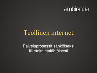 Teollinen internet
Teolliset- ja palveluprosessit
sähköisiksi liiketoimintalähtöisesti
Jaakko Kankaanpää 10.9.2013
 