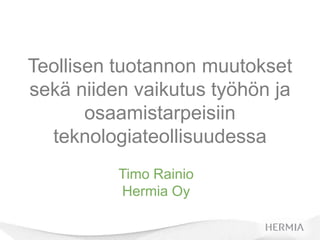 Teollisen tuotannon muutokset
sekä niiden vaikutus työhön ja
       osaamistarpeisiin
  teknologiateollisuudessa
          Timo Rainio
          Hermia Oy
 