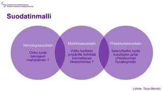 Suodatinmalli
Teknologiasuodatin
Onko tuote
teknisesti
mahdollinen ?
Markkinasuodatin
Voiko tuotteen
ympärille kehittää
kannattavaa
liiketoimintaa ?
Yhteiskuntasuodatin
Saavuttaako tuote
kuluttajien ja/tai
yhteiskunnan
hyväksynnän
Lähde: Tarja Meristö
 