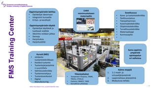 FMS
Training
Center
| 25
Yhteistyötahot
• Tampereen Yliopisto, TAMK,
TREDU, (TEKLU)
• Fastems, SMACC, TAKK
• Kansallinen yhteistyö
Linkit
monimuotoiseen
materiaaliin
Kurssit (MEI)
• Johdanto
tuotantotekniikkaan
• Kestävä tuotanto
• Tuotantojärjestelmie
n suunnittelu
• Valmistustekniikka
• Tuotannonohjaus
• Tuotantoverkostot
• Digital
Manufacturing
Kolme steppiä
1. 1:1 reaali- ja
virtuaalijärjestelmät
2. Laajennettava järjestelmä
3. Mukautuva tehdas
Soveltuvuus
• Kone- ja tuotantotekniikka
• Teollisuustalous
• Tietojohtaminen
• Automaatiotekniikka
• Ohjelmistotekniikka
• Turvallisuustekniikka
• Materiaalioppi
• Kunnossapito
• …
Oppimisympäristön kehitys
• Opiskelijat ideoimaan
• Integrointi kursseille
• Erityis- ja kandityöt
Oppimisympäristön käyttö
• Opiskelijat käyttävät ja
tuottavat sisältöä
• Ideointia voidaan jatkaa
• Demoja
• Harjoituksia
• Harjoitustöitä
Sama oppimis-
ympäristö
opintopolun
eri vaiheissa
Lähde: Hasse Nylund, Kone- ja tuotantotekniikan laitos
 